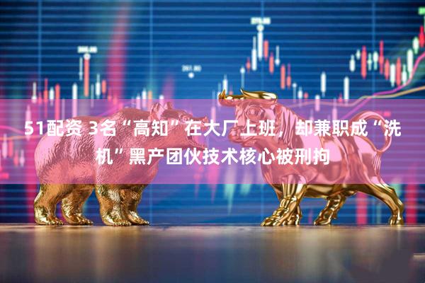 51配资 3名“高知”在大厂上班，却兼职成“洗机”黑产团伙技术核心被刑拘