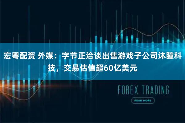 宏粤配资 外媒：字节正洽谈出售游戏子公司沐瞳科技，交易估值超60亿美元